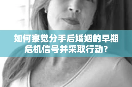 如何察觉分手后婚姻的早期危机信号并采取行动？