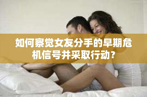 如何察觉女友分手的早期危机信号并采取行动？