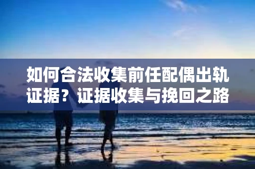 如何合法收集前任配偶出轨证据？证据收集与挽回之路怎么办？