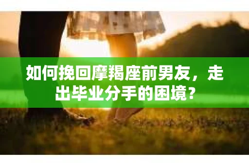 如何挽回摩羯座前男友，走出毕业分手的困境？