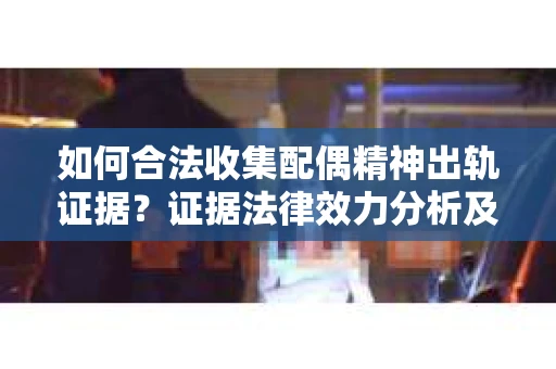 如何合法收集配偶精神出轨证据？证据法律效力分析及合法取证方法