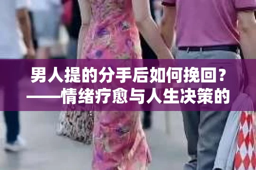 男人提的分手后如何挽回？——情绪疗愈与人生决策的干货指南