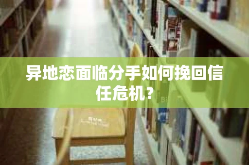 异地恋面临分手如何挽回信任危机？