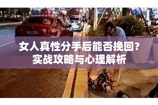 女人真性分手后能否挽回？实战攻略与心理解析