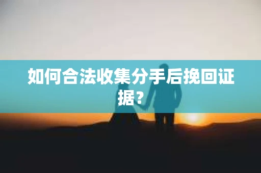 如何合法收集分手后挽回证据？