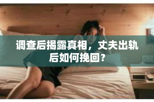 调查后揭露真相，丈夫出轨后如何挽回？