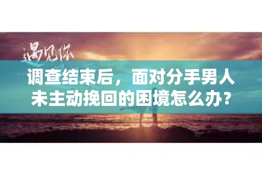 调查结束后，面对分手男人未主动挽回的困境怎么办？