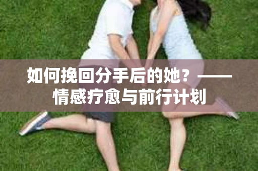 如何挽回分手后的她?——情感疗愈与前行计划 如何挽回分手后的她?——情感疗愈与前行计划