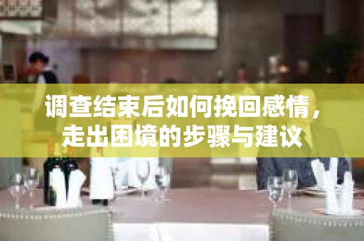 调查结束后如何挽回感情，走出困境的步骤与建议