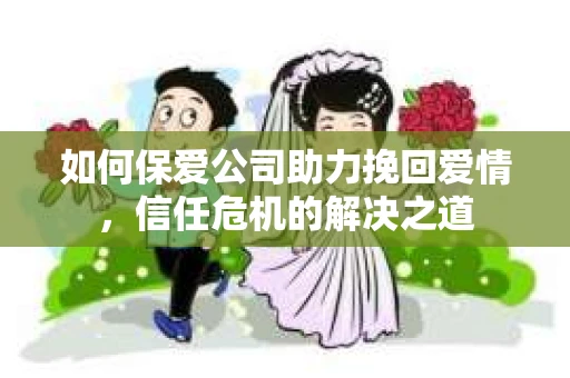 如何保爱公司助力挽回爱情，信任危机的解决之道