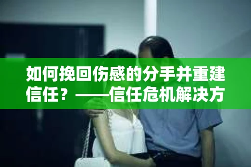 如何挽回伤感的分手并重建信任?——信任危机解决方案 如何挽回伤感的分手并重建信任?——信任危机解决方案