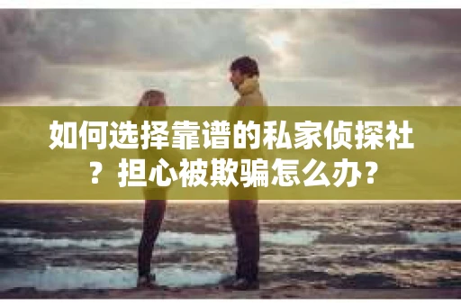 如何选择靠谱的私家侦探社？担心被欺骗怎么办？