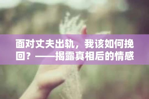 面对丈夫出轨，我该如何挽回？——揭露真相后的情感疗愈与人生决策