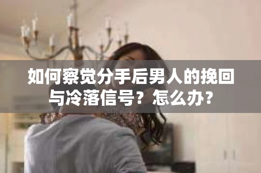 如何察觉分手后男人的挽回与冷落信号？怎么办？