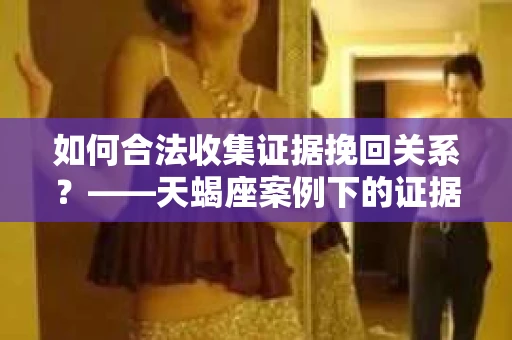 如何合法收集证据挽回关系？——天蝎座案例下的证据收集策略