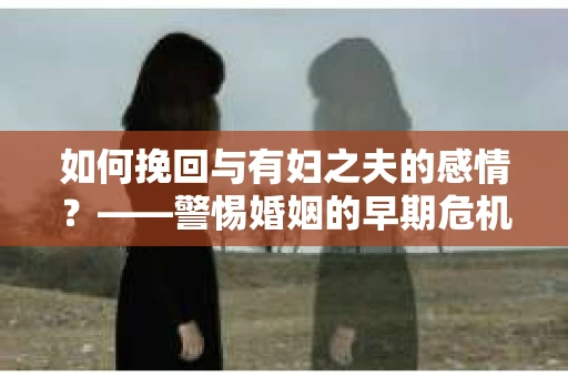 如何挽回与有妇之夫的感情？——警惕婚姻的早期危机信号
