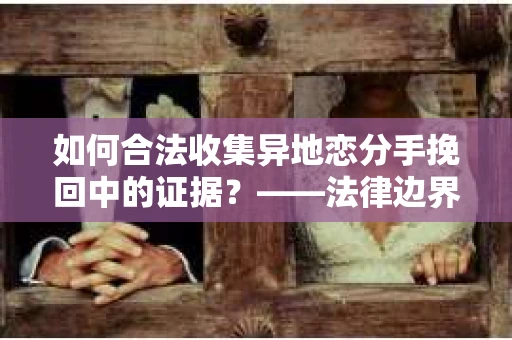 如何合法收集异地恋分手挽回中的证据？——法律边界内的取证策略
