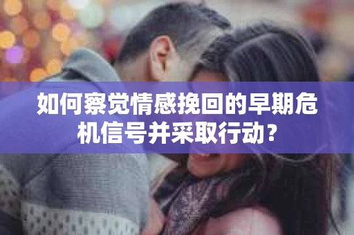 如何察觉情感挽回的早期危机信号并采取行动？