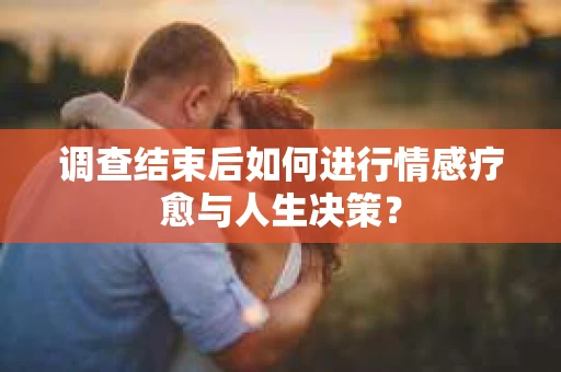 调查结束后如何进行情感疗愈与人生决策？
