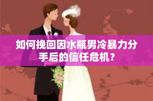 如何挽回因水瓶男冷暴力分手后的信任危机？