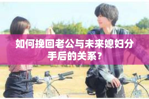 如何挽回老公与未来媳妇分手后的关系？