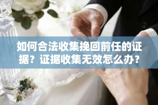 如何合法收集挽回前任的证据？证据收集无效怎么办？
