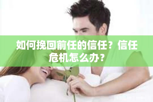 如何挽回前任的信任？信任危机怎么办？
