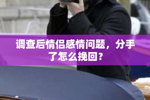 调查后情侣感情问题，分手了怎么挽回？