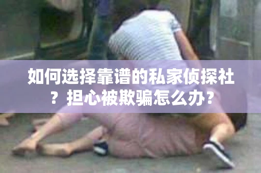 如何选择靠谱的私家侦探社？担心被欺骗怎么办？