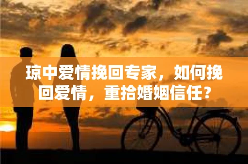 琼中爱情挽回专家，如何挽回爱情，重拾婚姻信任？